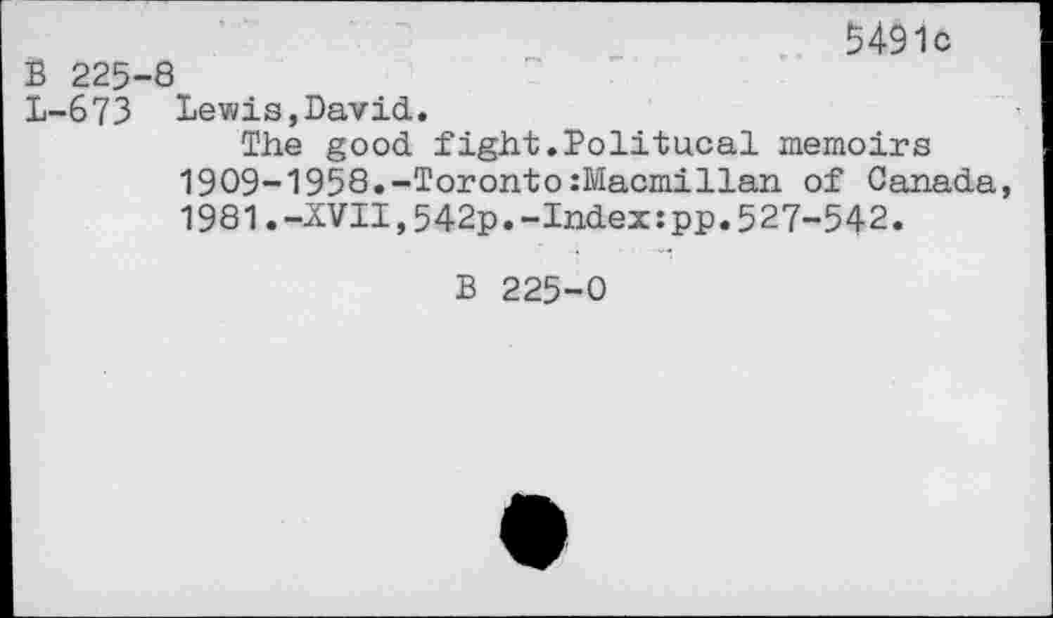 ﻿5491c
B 225-8
L-673 Lewis,David.
The good fight.Bolitucal memoirs 1909-1958.-Toronto:Macmillan of Canada, 1981.-XVII,542p.-Index:pp.527-542.
B 225-0